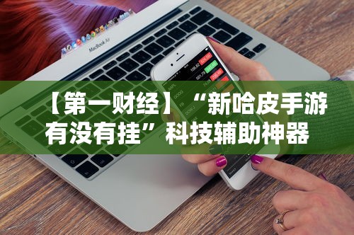 【第一财经】“新哈皮手游有没有挂”科技辅助神器手机版